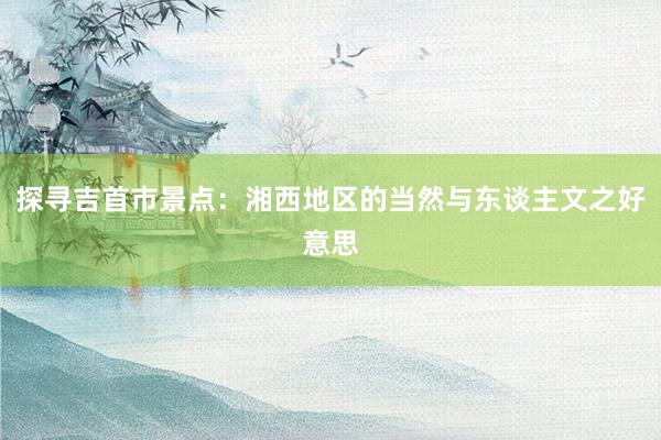 探寻吉首市景点：湘西地区的当然与东谈主文之好意思