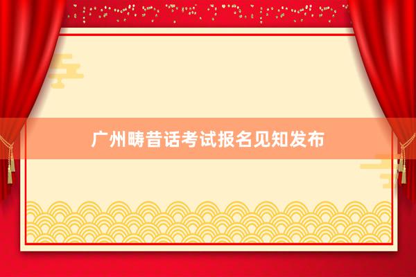 广州畴昔话考试报名见知发布